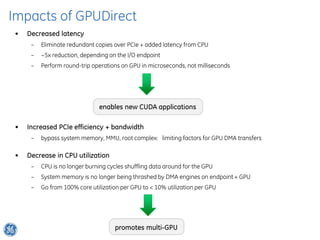 Impacts of GPUDirect
 •   Decreased latency
      –   Eliminate redundant copies over PCIe + added latency from CPU
      –   ~5x reduction, depending on the I/O endpoint
      –   Perform round-trip operations on GPU in microseconds, not milliseconds




                                enables new CUDA applications

 •   Increased PCIe efficiency + bandwidth
      –   bypass system memory, MMU, root complex: limiting factors for GPU DMA transfers

 •   Decrease in CPU utilization
      –   CPU is no longer burning cycles shuffling data around for the GPU
      –   System memory is no longer being thrashed by DMA engines on endpoint + GPU
      –   Go from 100% core utilization per GPU to < 10% utilization per GPU




                                     promotes multi-GPU
 