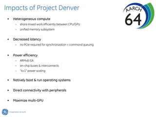 Impacts of Project Denver
 •   Heterogeneous compute
      –   share mixed work efficiently between CPU/GPU
      –   unified memory subsystem


 •   Decreased latency
      –   no PCIe required for synchronization + command queuing


 •   Power efficiency
      –   ARMv8 ISA
      –   on-chip buses & interconnects
      –   “4+1” power scaling


 •   Natively boot & run operating systems

 •   Direct connectivity with peripherals

 •   Maximize multi-GPU
 