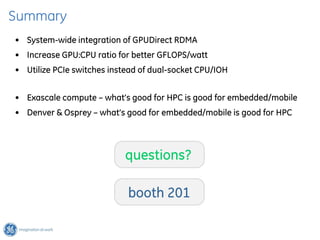 Summary
• System-wide integration of GPUDirect RDMA
• Increase GPU:CPU ratio for better GFLOPS/watt
• Utilize PCIe switches instead of dual-socket CPU/IOH


• Exascale compute – what’s good for HPC is good for embedded/mobile
• Denver & Osprey – what’s good for embedded/mobile is good for HPC



                           questions?

                            booth 201
 