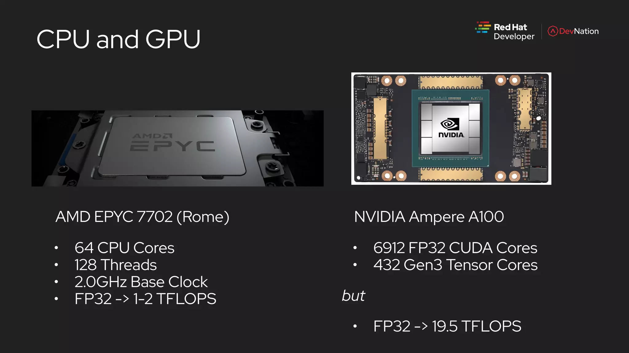 CPU and GPU
NVIDIA Ampere A100
• 6912 FP32 CUDA Cores
• 432 Gen3 Tensor Cores
but
• FP32 -> 19.5 TFLOPS
AMD EPYC 7702 (Rome)
• 64 CPU Cores
• 128 Threads
• 2.0GHz Base Clock
• FP32 -> 1-2 TFLOPS
 