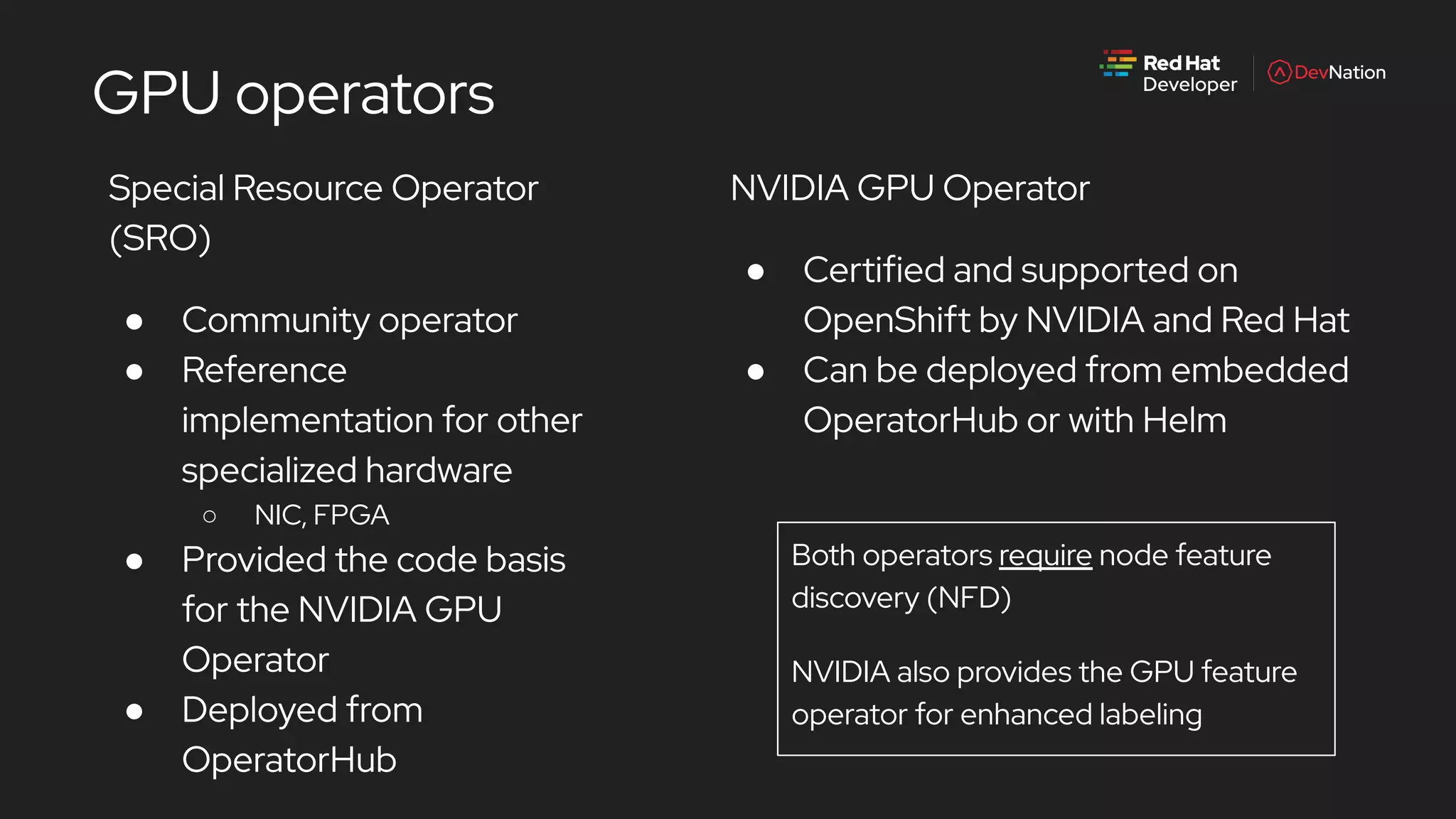Special Resource Operator
(SRO)
● Community operator
● Reference
implementation for other
specialized hardware
○ NIC, FPGA
● Provided the code basis
for the NVIDIA GPU
Operator
● Deployed from
OperatorHub
GPU operators
NVIDIA GPU Operator
● Certified and supported on
OpenShift by NVIDIA and Red Hat
● Can be deployed from embedded
OperatorHub or with Helm
Both operators require node feature
discovery (NFD)
NVIDIA also provides the GPU feature
operator for enhanced labeling
 