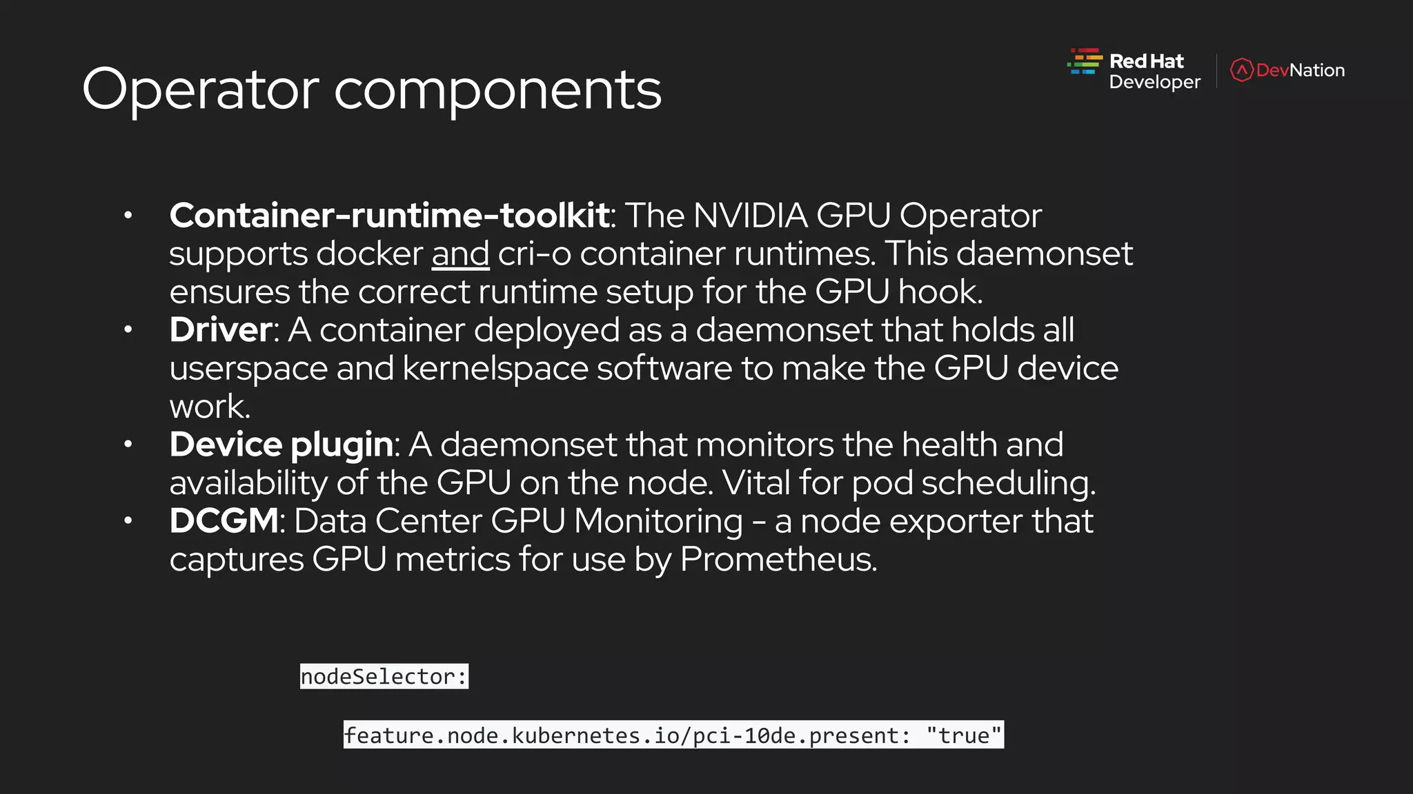 Operator components
• Container-runtime-toolkit: The NVIDIA GPU Operator
supports docker and cri-o container runtimes. This daemonset
ensures the correct runtime setup for the GPU hook.
• Driver: A container deployed as a daemonset that holds all
userspace and kernelspace software to make the GPU device
work.
• Device plugin: A daemonset that monitors the health and
availability of the GPU on the node. Vital for pod scheduling.
• DCGM: Data Center GPU Monitoring - a node exporter that
captures GPU metrics for use by Prometheus.
nodeSelector:
feature.node.kubernetes.io/pci-10de.present: "true"
 