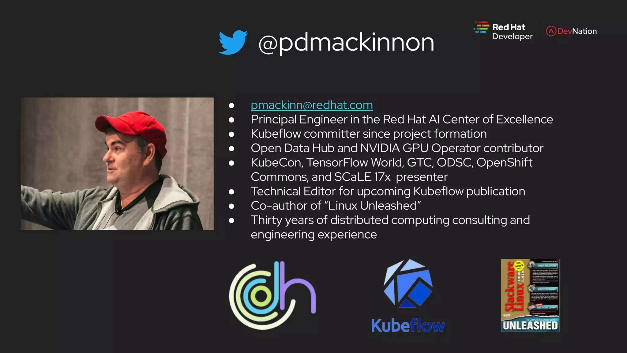 @pdmackinnon
● pmackinn@redhat.com
● Principal Engineer in the Red Hat AI Center of Excellence
● Kubeflow committer since project formation
● Open Data Hub and NVIDIA GPU Operator contributor
● KubeCon, TensorFlow World, GTC, ODSC, OpenShift
Commons, and SCaLE 17x presenter
● Technical Editor for upcoming Kubeflow publication
● Co-author of “Linux Unleashed”
● Thirty years of distributed computing consulting and
engineering experience
 