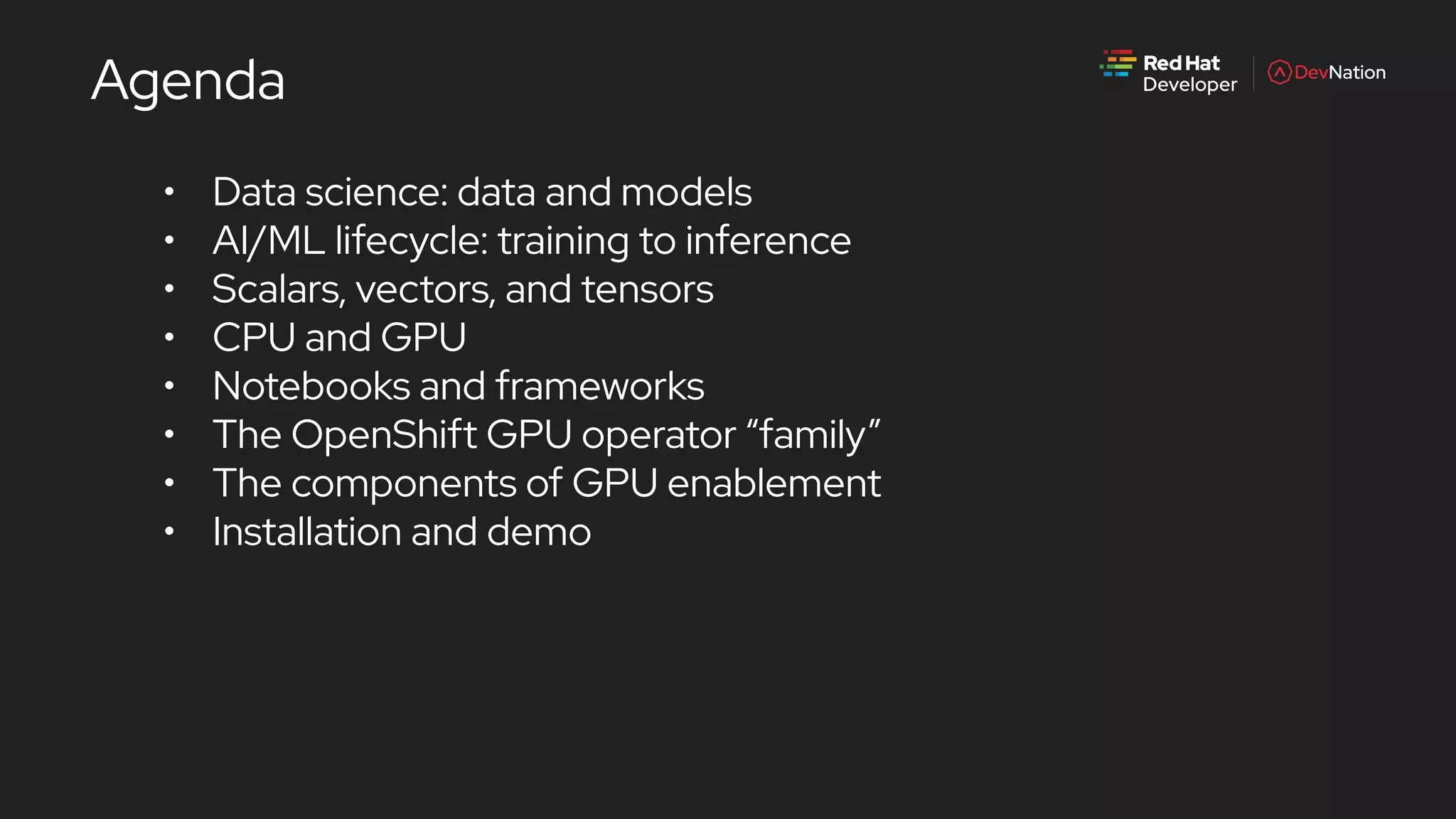• Data science: data and models
• AI/ML lifecycle: training to inference
• Scalars, vectors, and tensors
• CPU and GPU
• Notebooks and frameworks
• The OpenShift GPU operator “family”
• The components of GPU enablement
• Installation and demo
Agenda
 