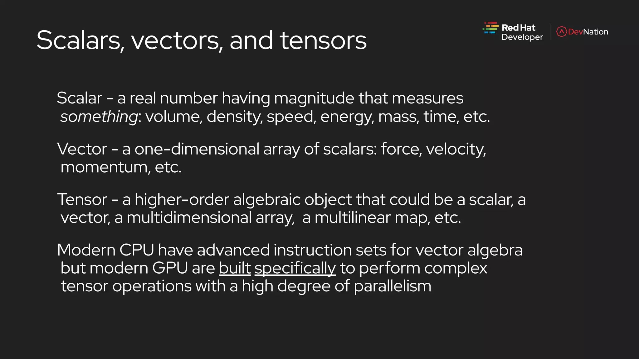 Scalars, vectors, and tensors
Scalar - a real number having magnitude that measures
something: volume, density, speed, energy, mass, time, etc.
Vector - a one-dimensional array of scalars: force, velocity,
momentum, etc.
Tensor - a higher-order algebraic object that could be a scalar, a
vector, a multidimensional array, a multilinear map, etc.
Modern CPU have advanced instruction sets for vector algebra
but modern GPU are built specifically to perform complex
tensor operations with a high degree of parallelism
 