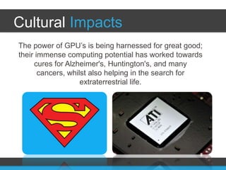 Cultural Impacts
The power of GPU’s is being harnessed for great good;
their immense computing potential has worked towards
     cures for Alzheimer's, Huntington's, and many
       cancers, whilst also helping in the search for
                    extraterrestrial life.
 