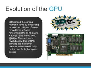 Evolution of the GPU
 3Dfx ignited the gaming
 market in 1996 by introducing
 its Voodoo 1 chipset. Games
 moved from software
 rendering on the CPU at 320
 x 200 @15fps to 800 x 600
 @60fps. The card had a
 revolutionary 4mb of RAM
 allowing the majority of
 textures to be stored locally
 on the card for higher speed
 access
 