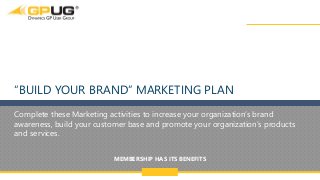 @GPUG
MEMBERSHIP HAS ITS BENEFITS
1
“BUILD YOUR BRAND” MARKETING PLAN
Complete these Marketing activities to increase your organization’s brand
awareness, build your customer base and promote your organization’s products
and services.
 