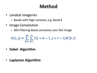 Method
• Landsat imageries
  – Bands with high contrast, e.g. Band 4
• Image Convolution
  – 3X3 Filtering Mask convolves over the image




• Sobel Algorithm

• Laplacian Algorithm
 