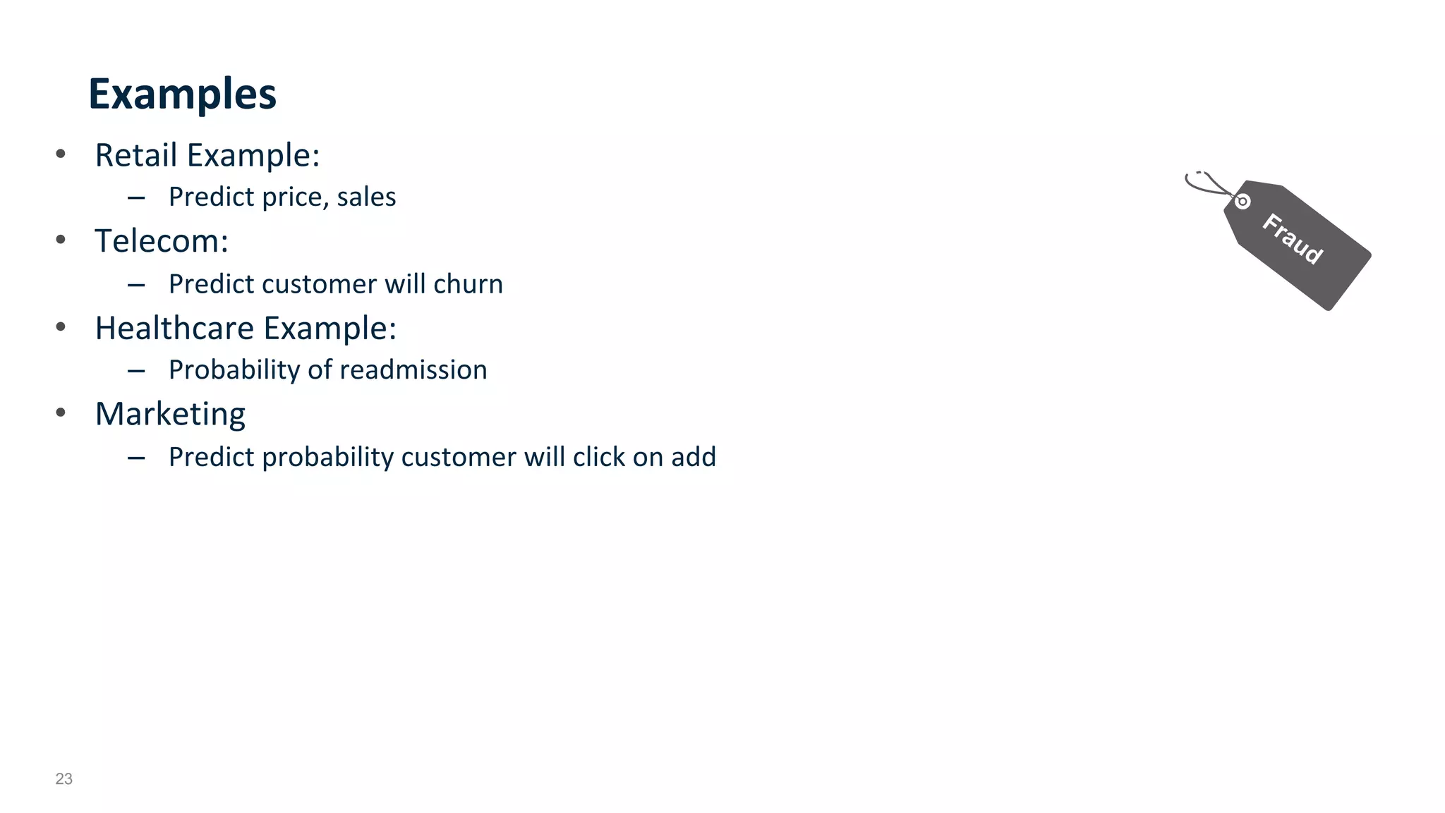 23
Examples	
•  Retail	Example:	
–  Predict	price,	sales		
•  Telecom:	
–  Predict	customer	will	churn	
•  Healthcare	Example:			
–  Probability	of	readmission	
•  Marketing	
–  Predict	probability	customer	will	click	on	add	
	
 