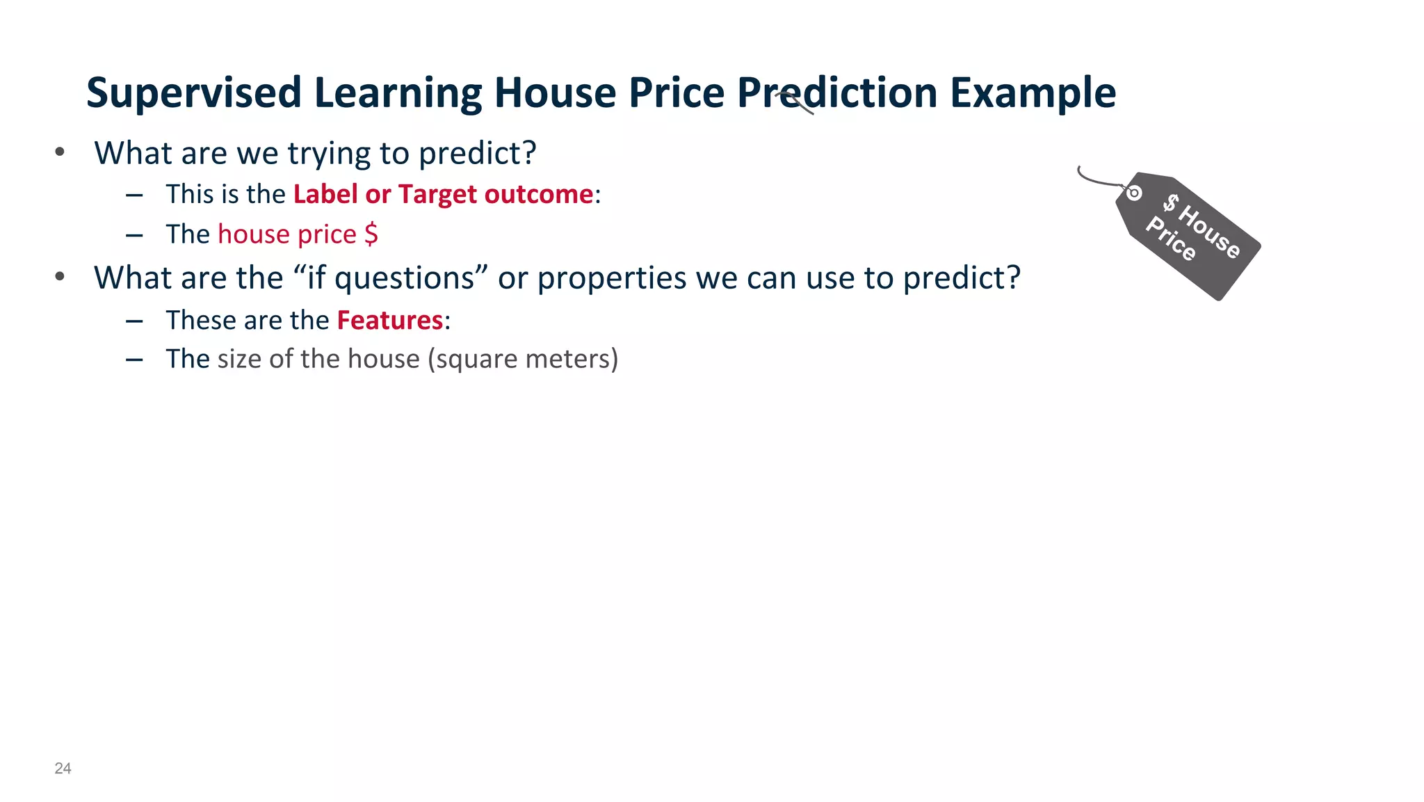 24
Supervised	Learning	House	Price	Prediction	Example	
•  What	are	we	trying	to	predict?		
–  This	is	the	Label	or	Target	outcome:		
–  The	house	price	$	
•  What	are	the	“if	questions”	or	properties	we	can	use	to	predict?		
–  These	are	the	Features:		
–  The	size	of	the	house	(square	meters)	
 