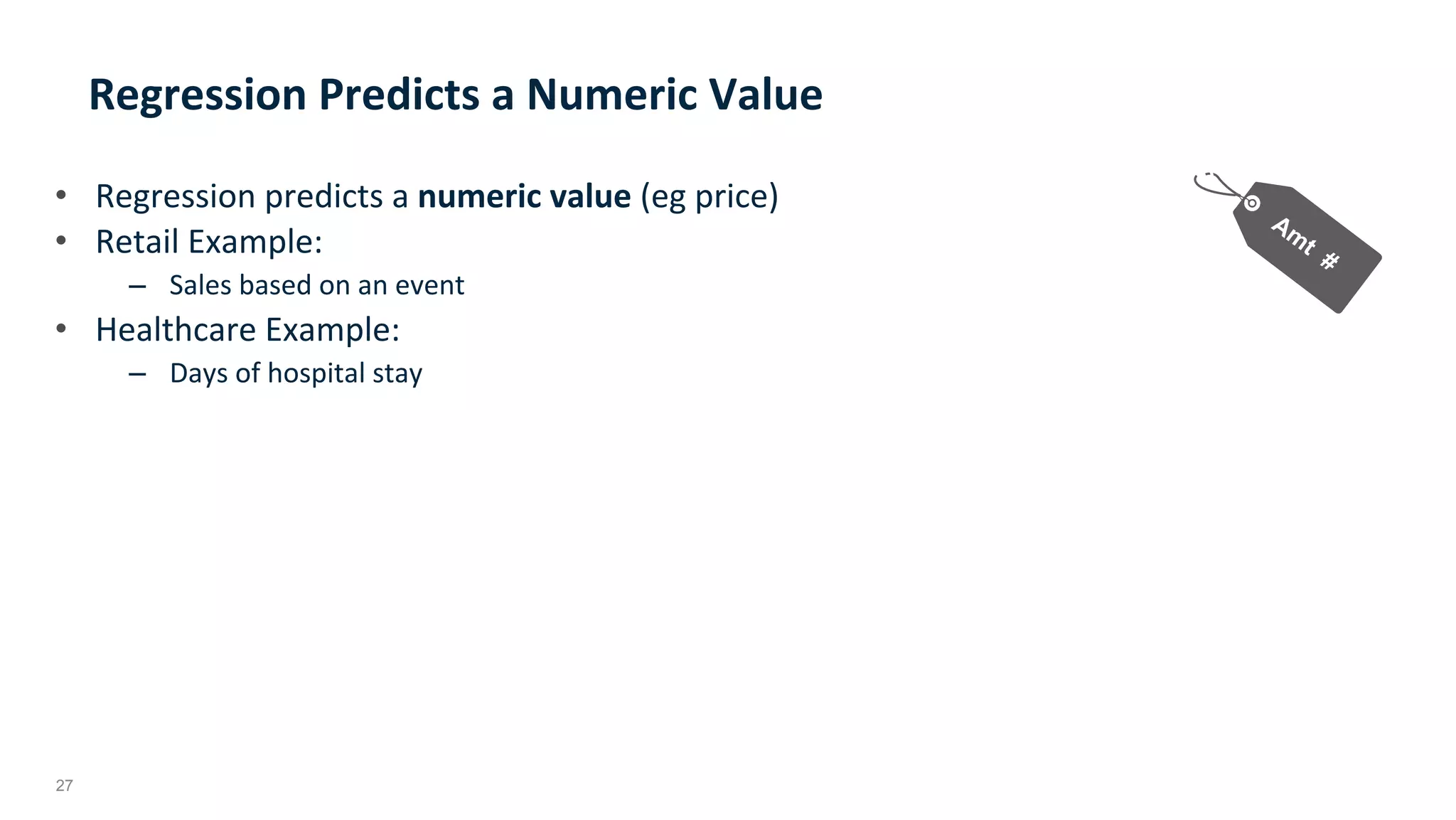 27
Regression	Predicts	a	Numeric	Value	
•  Regression	predicts	a	numeric	value	(eg	price)	
•  Retail	Example:	
–  Sales	based	on	an	event	
•  Healthcare	Example:			
–  Days	of	hospital	stay		
 