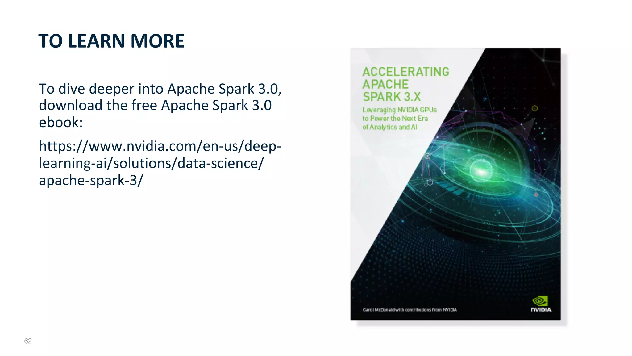 62
To	dive	deeper	into	Apache	Spark	3.0,	
download	the	free	Apache	Spark	3.0	
ebook:	
https://www.nvidia.com/en-us/deep-
learning-ai/solutions/data-science/
apache-spark-3/	
TO	LEARN	MORE	
 