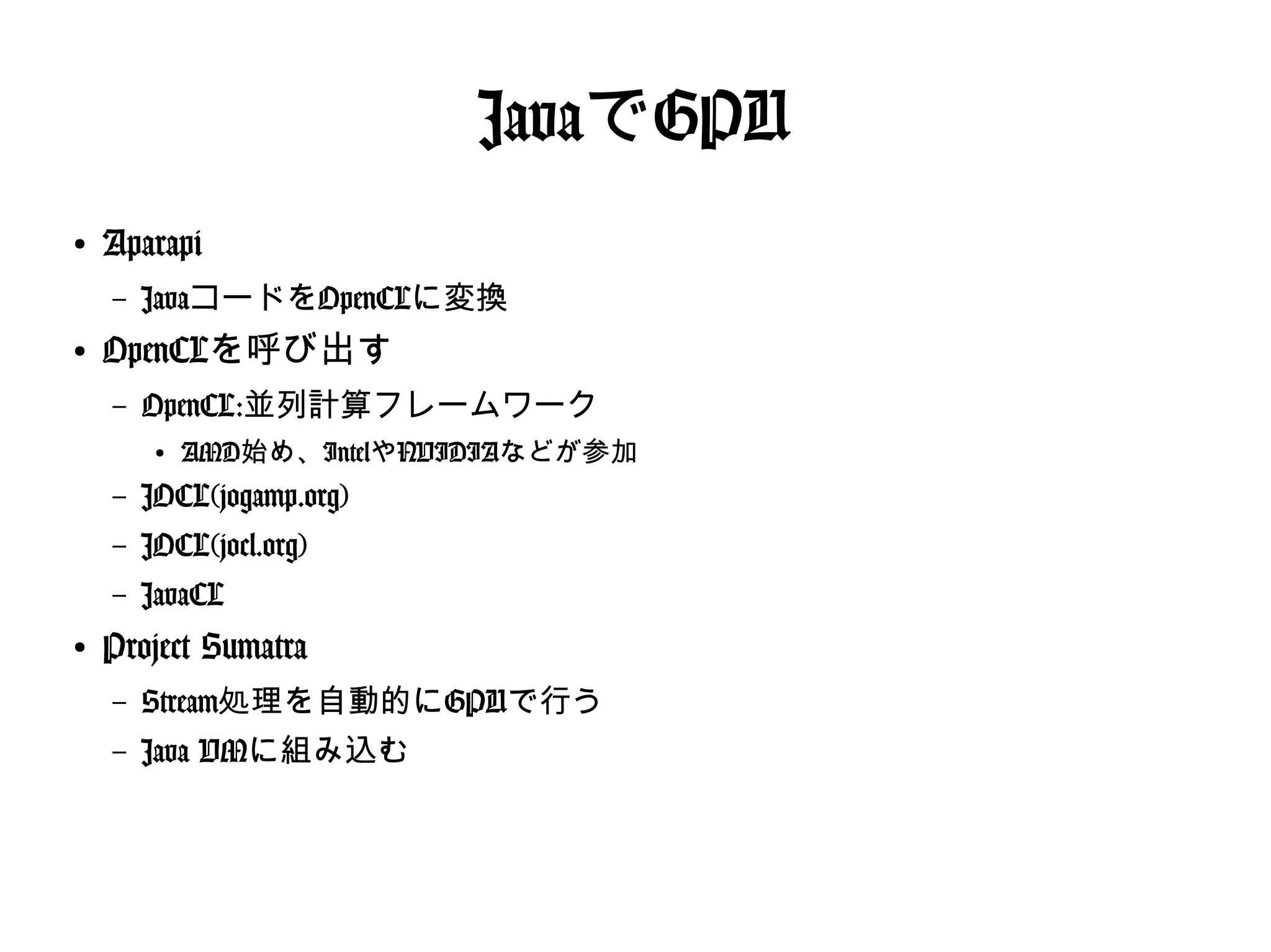 JavaでGPU
●
Aparapi
– JavaコードをOpenCLに変換
●
OpenCLを呼び出す
– OpenCL:並列計算フレームワーク
●
AMD始め、IntelやNVIDIAなどが参加
– JOCL(jogamp.org)
– JOCL(jocl.org)
– JavaCL
●
Project Sumatra
– Stream処理を自動的にGPUで行う
– Java VMに組み込む
 