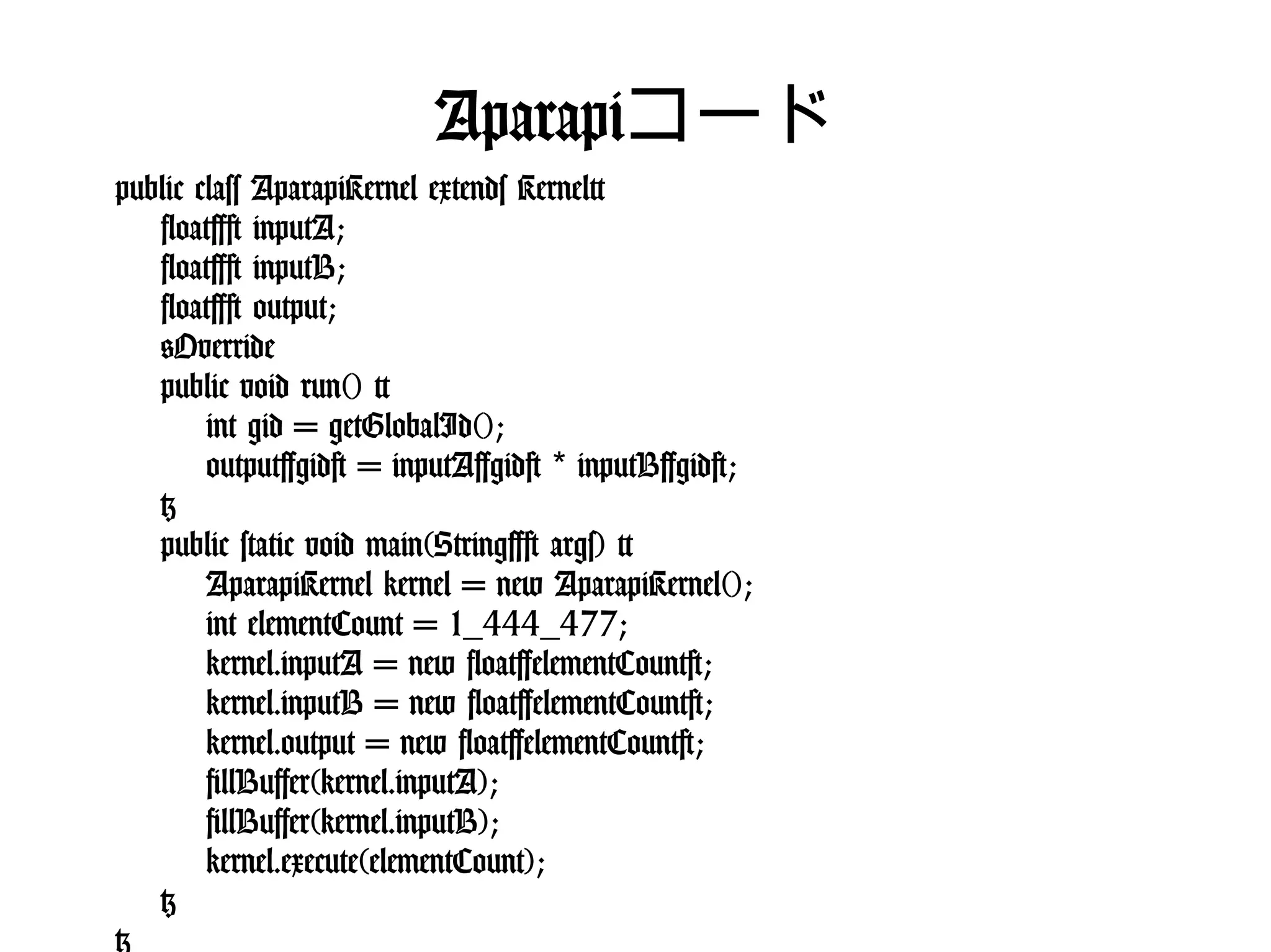 Aparapiコード
public class AparapiKernel extends Kernel{
float[] inputA;
float[] inputB;
float[] output;
@Override
public void run() {
int gid = getGlobalId();
output[gid] = inputA[gid] * inputB[gid];
}
public static void main(String[] args) {
AparapiKernel kernel = new AparapiKernel();
int elementCount = 1_444_477;
kernel.inputA = new float[elementCount];
kernel.inputB = new float[elementCount];
kernel.output = new float[elementCount];
fillBuffer(kernel.inputA);
fillBuffer(kernel.inputB);
kernel.execute(elementCount);
}
}
 