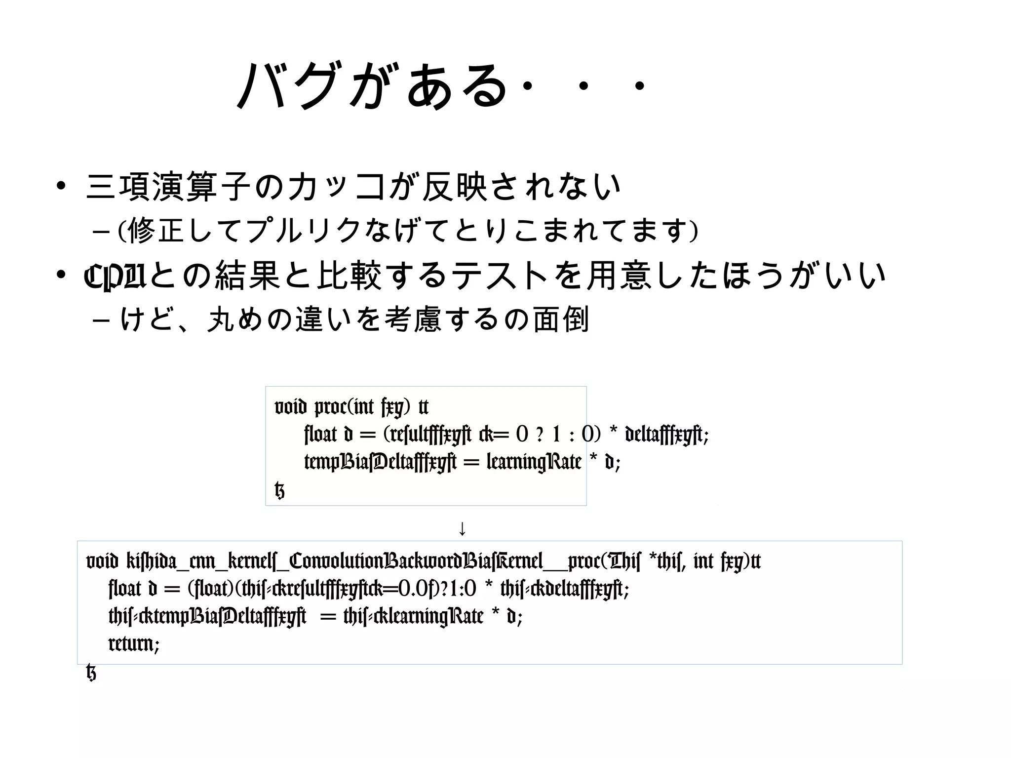 バグがある・・・
• 三項演算子のカッコが反映されない
– (修正してプルリクなげてとりこまれてます)
• CPUとの結果と比較するテストを用意したほうがいい
– けど、丸めの違いを考慮するの面倒
void proc(int fxy) {
float d = (result[fxy] >= 0 ? 1 : 0) * delta[fxy];
tempBiasDelta[fxy] = learningRate * d;
}
void kishida_cnn_kernels_ConvolutionBackwordBiasKernel__proc(This
*this, int fxy){
float d = (float)(this->result[fxy]>=0.0f)?1:0 * this->delta[fxy];
this->tempBiasDelta[fxy] = this->learningRate * d;
return;
}
↓
 