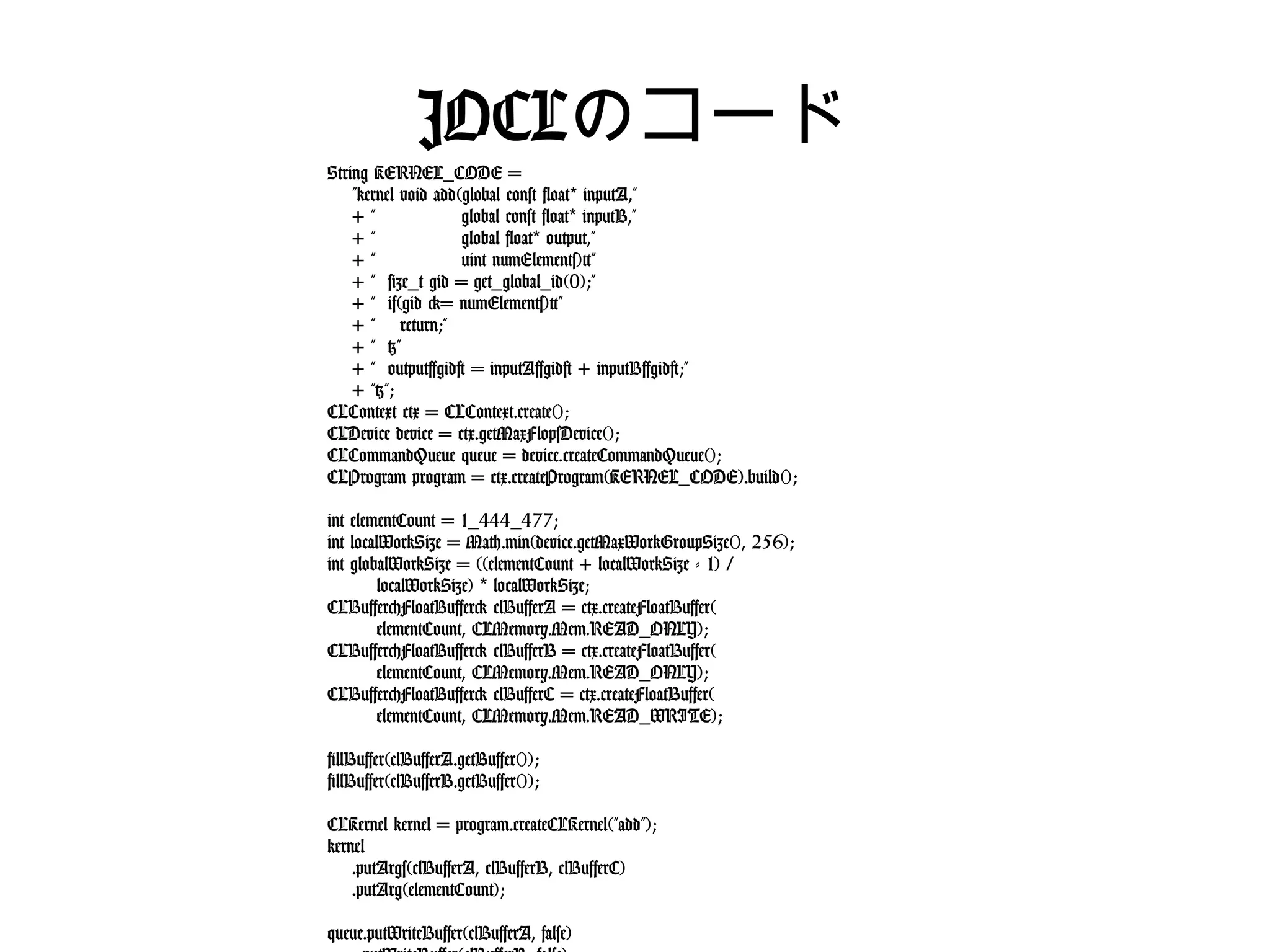 JOCLのコード
String KERNEL_CODE =
"kernel void add(global const float* inputA,"
+ " global const float* inputB,"
+ " global float* output,"
+ " uint numElements){"
+ " size_t gid = get_global_id(0);"
+ " if(gid >= numElements){"
+ " return;"
+ " }"
+ " output[gid] = inputA[gid] + inputB[gid];"
+ "}";
CLContext ctx = CLContext.create();
CLDevice device = ctx.getMaxFlopsDevice();
CLCommandQueue queue = device.createCommandQueue();
CLProgram program = ctx.createProgram(KERNEL_CODE).build();
int elementCount = 1_444_477;
int localWorkSize = Math.min(device.getMaxWorkGroupSize(), 256);
int globalWorkSize = ((elementCount + localWorkSize - 1) /
localWorkSize) * localWorkSize;
CLBuffer<FloatBuffer> clBufferA = ctx.createFloatBuffer(
elementCount, CLMemory.Mem.READ_ONLY);
CLBuffer<FloatBuffer> clBufferB = ctx.createFloatBuffer(
elementCount, CLMemory.Mem.READ_ONLY);
CLBuffer<FloatBuffer> clBufferC = ctx.createFloatBuffer(
elementCount, CLMemory.Mem.READ_WRITE);
fillBuffer(clBufferA.getBuffer());
fillBuffer(clBufferB.getBuffer());
CLKernel kernel = program.createCLKernel("add");
kernel
.putArgs(clBufferA, clBufferB, clBufferC)
.putArg(elementCount);
queue.putWriteBuffer(clBufferA, false)
.putWriteBuffer(clBufferB, false)
.put1DRangeKernel(kernel, 0, globalWorkSize, localWorkSize)
.putReadBuffer(clBufferC, true);
 