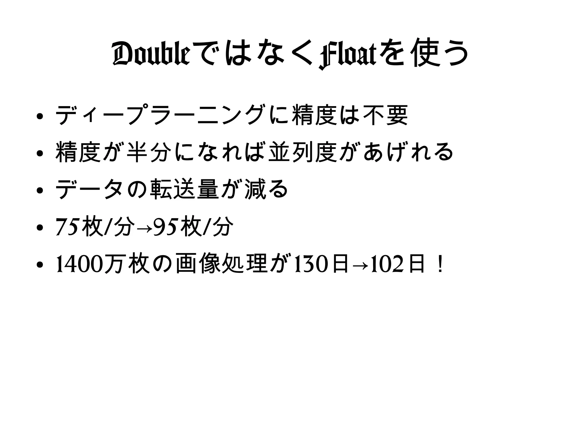 DoubleではなくFloatを使う
●
ディープラーニングに精度は不要
●
精度が半分になれば並列度があげれる
●
データの転送量が減る
●
75枚/分→95枚/分
●
1400万枚の画像処理が130日→102日！
 