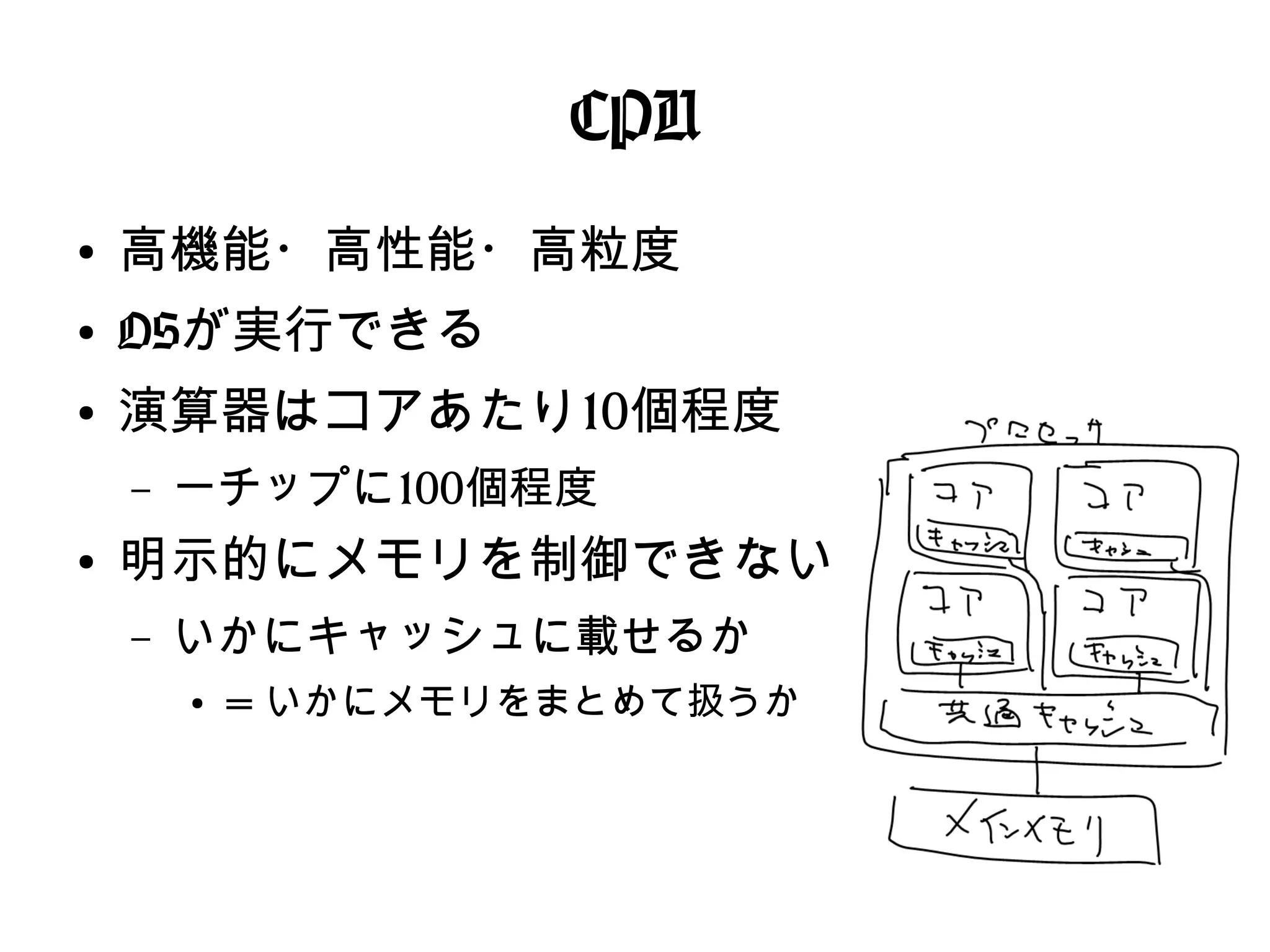 CPU
●
高機能・高性能・高粒度
●
OSが実行できる
●
演算器はコアあたり10個程度
– 一チップに100個程度
●
明示的にメモリを制御できない
– いかにキャッシュに載せるか
●
= いかにメモリをまとめて扱うか
 