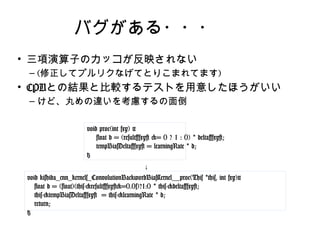 バグがある・・・
• 三項演算子のカッコが反映されない
– (修正してプルリクなげてとりこまれてます)
• CPUとの結果と比較するテストを用意したほうがいい
– けど、丸めの違いを考慮するの面倒
void proc(int fxy) {
float d = (result[fxy] >= 0 ? 1 : 0) * delta[fxy];
tempBiasDelta[fxy] = learningRate * d;
}
void kishida_cnn_kernels_ConvolutionBackwordBiasKernel__proc(This
*this, int fxy){
float d = (float)(this->result[fxy]>=0.0f)?1:0 * this->delta[fxy];
this->tempBiasDelta[fxy] = this->learningRate * d;
return;
}
↓
 