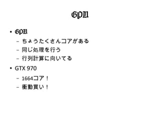 GPU
●
GPU
– ちょうたくさんコアがある
– 同じ処理を行う
– 行列計算に向いてる
● GTX 970
– 1664コア！
– 衝動買い！
 