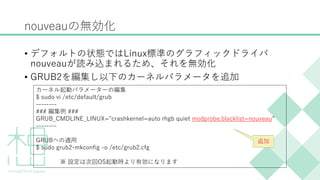 nouveauの無効化
&bull; デフォルトの状態ではLinux標準のグラフィックドライバ
nouveauが読み込まれるため、それを無効化
&bull; GRUB2を編集し以下のカーネルパラメータを追加
カーネル起動パラメーターの編集
$ sudo vi /etc/default/grub
--------
### 編集例 ###
GRUB_CMDLINE_LINUX="crashkernel=auto rhgb quiet modprobe.blacklist=nouveau"
--------
GRUBへの適用
$ sudo grub2-mkconfig -o /etc/grub2.cfg
※ 設定は次回OS起動時より有効になります
追加
 