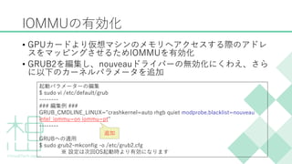 &bull; GPUカードより仮想マシンのメモリへアクセスする際のアドレ
スをマッピングさせるためIOMMUを有効化
&bull; GRUB2を編集し、nouveauドライバーの無効化にくわえ、さら
に以下のカーネルパラメータを追加
IOMMUの有効化
起動パラメーターの編集
$ sudo vi /etc/default/grub
--------
### 編集例 ###
GRUB_CMDLINE_LINUX="crashkernel=auto rhgb quiet modprobe.blacklist=nouveau
intel_iommu=on iommu=pt"
--------
GRUBへの適用
$ sudo grub2-mkconfig -o /etc/grub2.cfg
※ 設定は次回OS起動時より有効になります
追加
 