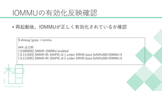 IOMMUの有効化反映確認
&bull; 再起動後、IOMMUが正しく有効化されているか確認
$ dmesg |grep -i iommu
### 出力例
[ 0.000000] DMAR: IOMMU enabled
[ 0.111093] DMAR-IR: IOAPIC id 1 under DRHD base 0xfbffc000 IOMMU 0
[ 0.111095] DMAR-IR: IOAPIC id 2 under DRHD base 0xfbffc000 IOMMU 0
 