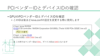 PCIベンダーIDとデバイスIDの確認
&bull; GPUのPCIベンダーIDとデバイスIDを確認
&bull; このIDは後ほどnova.confの設定を変更する際に使用します
# lspci |grep NVIDIA
03:00.0 3D controller: NVIDIA Corporation GV100GL [Tesla V100 PCIe 32GB] (rev a1)
# lspci -n |grep 03:00
03:00.0 0302: 10de:1db6 (rev a1)
※ この例ではベンダーIDは10de、デバイスIDは1db6となります
PCIバス番号
 