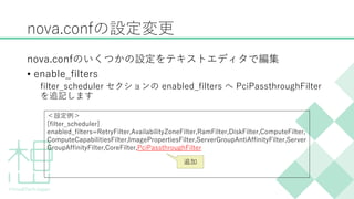 nova.confの設定変更
nova.confのいくつかの設定をテキストエディタで編集
&bull; enable_filters
filter_scheduler セクションの enabled_filters へ PciPassthroughFilter
を追記します
＜設定例＞
[filter_scheduler]
enabled_filters=RetryFilter,AvailabilityZoneFilter,RamFilter,DiskFilter,ComputeFilter,
ComputeCapabilitiesFilter,ImagePropertiesFilter,ServerGroupAntiAffinityFilter,Server
GroupAffinityFilter,CoreFilter,PciPassthroughFilter
追加
 