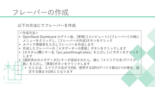 フレーバーの作成
以下の方法にてフレーバーを作成
＜作成方法＞
&bull; OpenStack Dashboard ログイン後、[管理]-[コンピュート]-[フレーバー] の順に
メニューをクリックし、[フレーバーの作成]ボタンをクリック
&bull; スペック情報等を入力しフレーバーを作成します
&bull; 作成したフレーバーの「メタデーターの更新」ボタンをクリックします
&bull; [カスタム]欄にキー名「pci_passthrough:alias」を入力し [+] ボタンをクリック
します
&bull; [選択済みのメタデータ]にキーが追加されたら、値に「エイリアス名:デバイス
数」を入力し、[更新]ボタンをクリックします
&bull; たとえば、エイリアス名が V100、使用するGPUデバイス数は1つの場合、設
定する値は V100:1 となります
 