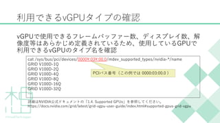 利用できるvGPUタイプの確認
vGPUで使用できるフレームバッファー数、ディスプレイ数、解
像度等はあらかじめ定義されているため、使用しているGPUで
利用できるvGPUのタイプ名を確認
cat /sys/bus/pci/devices/0000:03:00.0/mdev_supported_types/nvidia-*/name
GRID V100D-1Q
GRID V100D-2Q
GRID V100D-4Q
GRID V100D-8Q
GRID V100D-16Q
GRID V100D-32Q
&hellip;
詳細はNVIDIA公式ドキュメントの「1.4. Supported GPUs」を参照してください。
https://docs.nvidia.com/grid/latest/grid-vgpu-user-guide/index.html#supported-gpus-grid-vgpu
PCIバス番号（この例では 0000:03:00.0 )
 