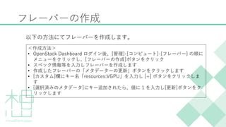 フレーバーの作成
以下の方法にてフレーバーを作成します。
＜作成方法＞
&bull; OpenStack Dashboard ログイン後、[管理]-[コンピュート]-[フレーバー] の順に
メニューをクリックし、[フレーバーの作成]ボタンをクリック
&bull; スペック情報等を入力しフレーバーを作成します
&bull; 作成したフレーバーの「メタデーターの更新」ボタンをクリックします
&bull; [カスタム]欄にキー名「resources:VGPU」を入力し [+] ボタンをクリックしま
す
&bull; [選択済みのメタデータ]にキー追加されたら、値に 1 を入力し[更新]ボタンをク
リックします
 
