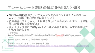 フレームレート制限の解除(NVIDIA GRID)
&bull; NVIDIA GRID環境ではパフォーマンスのバランスをとるためフレー
ムレート制限(FRL)が有効になっている
&bull; この場合、フレームレートは最大60fpsとなるためベンチマーク結果
等に影響が出る恐れがある
&bull; インスタンス側にて60fps以上の性能が必要な場合、以下の手順にて
FRLを無効化する
＜設定方法＞
# echo "frame_rate_limiter=0" > /sys/bus/mdev/devices/[vgpu-id]/nvidia/vgpu_params
vgpi-id: vgpuのデバイスID。 nvidia-smi vgpu -q 0
詳細は以下のNVIDIAドキュメントを確認してください
https://docs.nvidia.com/grid/9.0/grid-vgpu-release-notes-red-hat-el-kvm/index.html#lower-vgpu-benchmarks
 