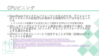 CPUピニング
&bull; OpenStackではシステムパフォーマンス向上のため、デフォルトで
はインスタンスの仮想CPUが使用する物理CPUコアは不定となって
いる
&bull; インスタンス起動中でも状況に応じて使用するCPUコアの切替が発生
&bull; 3Dレンダリングなどリアルタイム要素の高い処理を行う場合、使用
するCPUコアを固定化（ピニング）することでパフォーマンスが向
上する場合がある
&bull; CPUピニングはフレーバーにて設定することが可能（詳細は以下ド
キュメントを参照）
&bull; https://docs.openstack.org/nova/queens/admin/cpu-
topologies.html#customizing-instance-cpu-pinning-policies
&bull; https://access.redhat.com/documentation/ja-
jp/red_hat_openstack_platform/8/html/instances_and_images_guide/ch-
cpu_pinning
 