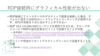 RDP接続時にグラフィカル性能が出ない
&bull; RDP接続にてインスタンスのデスクトップ画面を接続した場合、デ
フォルト設定ではGPUのハードウェアエンコーディングが使用でき
ず、GPUの性能を十分に活かすことができない
&bull; RDP 10よりH.264/AVCコーデックを使用できるため、グループポ
リシーにてRDPの設定変更を行うことで回避することが可能
&bull; 参考資料：https://techcommunity.microsoft.com/t5/Enterprise-Mobility-
Security/Remote-Desktop-Protocol-RDP-10-AVC-H-264-improvements-
in-Windows/ba-p/249588
&bull; ゲーミング用途のリモートデスクトップツールにて回避することも
可能
&bull; Parsec : https://parsecgaming.com/
 