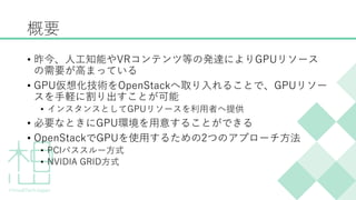 概要
&bull; 昨今、人工知能やVRコンテンツ等の発達によりGPUリソース
の需要が高まっている
&bull; GPU仮想化技術をOpenStackへ取り入れることで、GPUリソー
スを手軽に割り出すことが可能
&bull; インスタンスとしてGPUリソースを利用者へ提供
&bull; 必要なときにGPU環境を用意することができる
&bull; OpenStackでGPUを使用するための2つのアプローチ方法
&bull; PCIパススルー方式
&bull; NVIDIA GRID方式
 