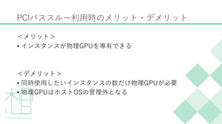 PCIパススルー利用時のメリット・デメリット
＜メリット＞
&bull; インスタンスが物理GPUを専有できる
＜デメリット＞
&bull; 同時使用したいインスタンスの数だけ物理GPUが必要
&bull; 物理GPUはホストOSの管理外となる
 