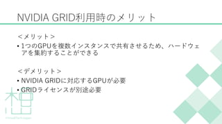 NVIDIA GRID利用時のメリット
＜メリット＞
&bull; 1つのGPUを複数インスタンスで共有させるため、ハードウェ
アを集約することができる
＜デメリット＞
&bull; NVIDIA GRIDに対応するGPUが必要
&bull; GRIDライセンスが別途必要
 