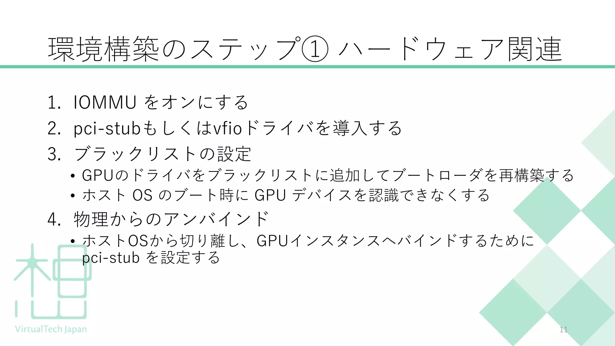 環境構築のステップ① ハードウェア関連
1. IOMMU をオンにする
2. pci-stubもしくはvfioドライバを導入する
3. ブラックリストの設定
• GPUのドライバをブラックリストに追加してブートローダを再構築する
• ホスト OS のブート時に GPU デバイスを認識できなくする
4. 物理からのアンバインド
• ホストOSから切り離し、GPUインスタンスへバインドするために
pci-stub を設定する
11
 
