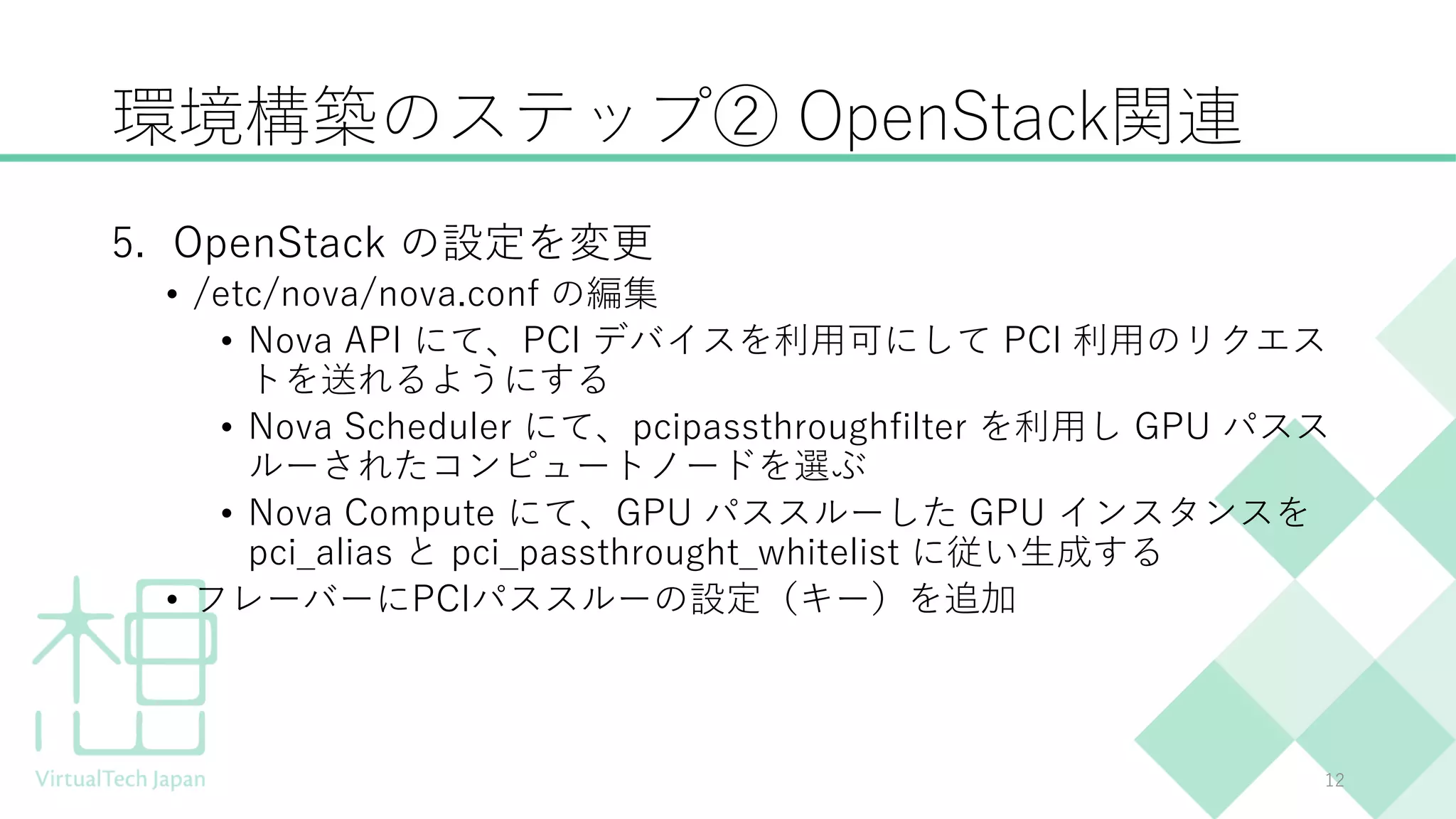 環境構築のステップ② OpenStack関連
5. OpenStack の設定を変更
• /etc/nova/nova.conf の編集
• Nova API にて、PCI デバイスを利用可にして PCI 利用のリクエス
トを送れるようにする
• Nova Scheduler にて、pcipassthroughfilter を利用し GPU パスス
ルーされたコンピュートノードを選ぶ
• Nova Compute にて、GPU パススルーした GPU インスタンスを
pci_alias と pci_passthrought_whitelist に従い生成する
• フレーバーにPCIパススルーの設定（キー）を追加
12
 
