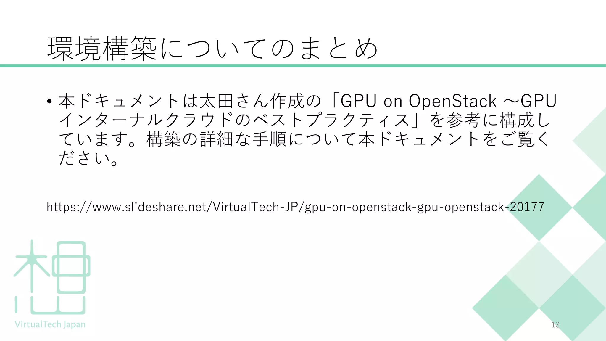 環境構築についてのまとめ
• 本ドキュメントは太田さん作成の「GPU on OpenStack 〜GPU
インターナルクラウドのベストプラクティス」を参考に構成し
ています。構築の詳細な手順について本ドキュメントをご覧く
ださい。
https://www.slideshare.net/VirtualTech-JP/gpu-on-openstack-gpu-openstack-20177
13
 