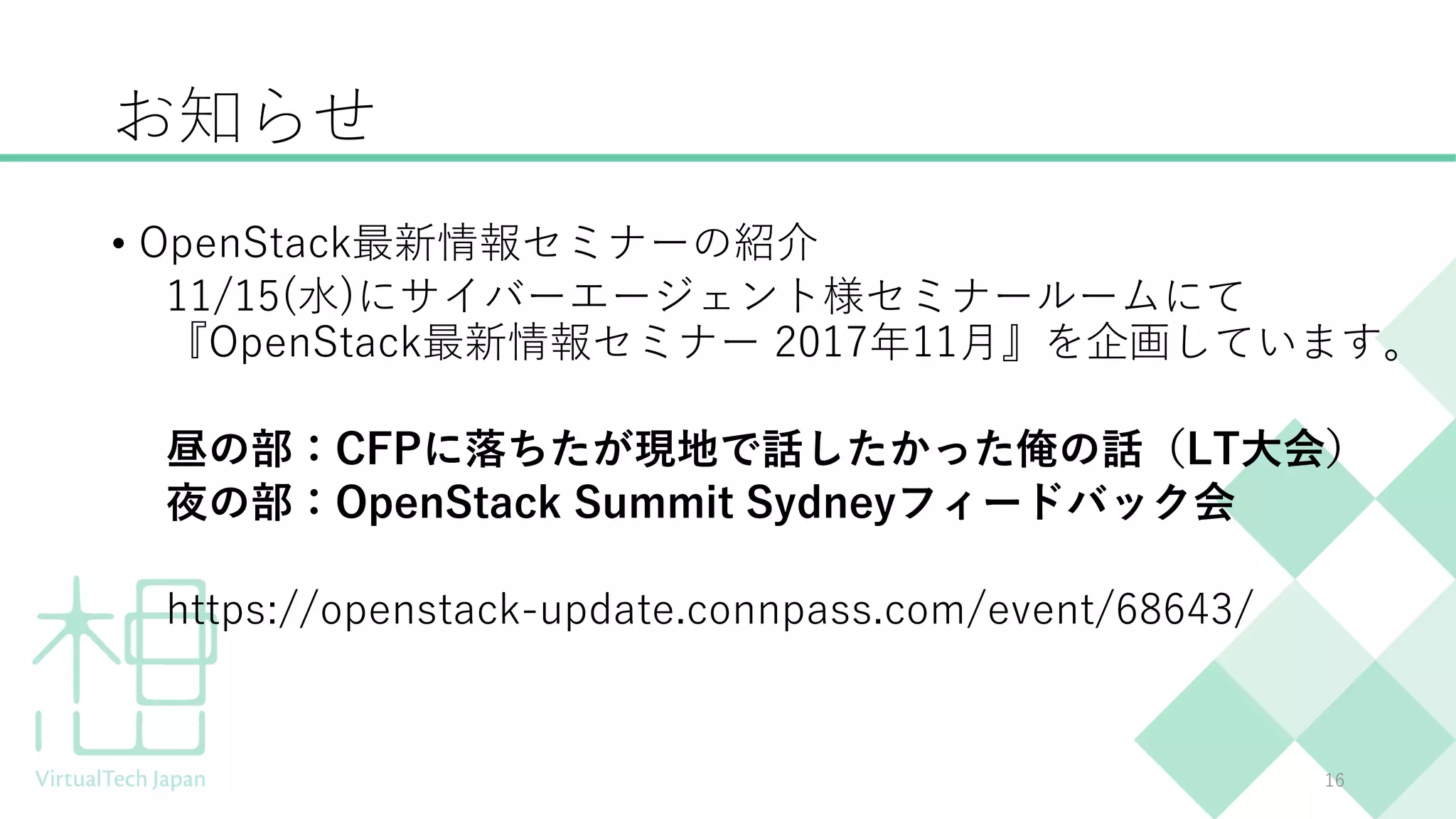 お知らせ
• OpenStack最新情報セミナーの紹介
11/15(水)にサイバーエージェント様セミナールームにて
『OpenStack最新情報セミナー 2017年11月』を企画しています。
昼の部：CFPに落ちたが現地で話したかった俺の話（LT大会）
夜の部：OpenStack Summit Sydneyフィードバック会
https://openstack-update.connpass.com/event/68643/
16
 