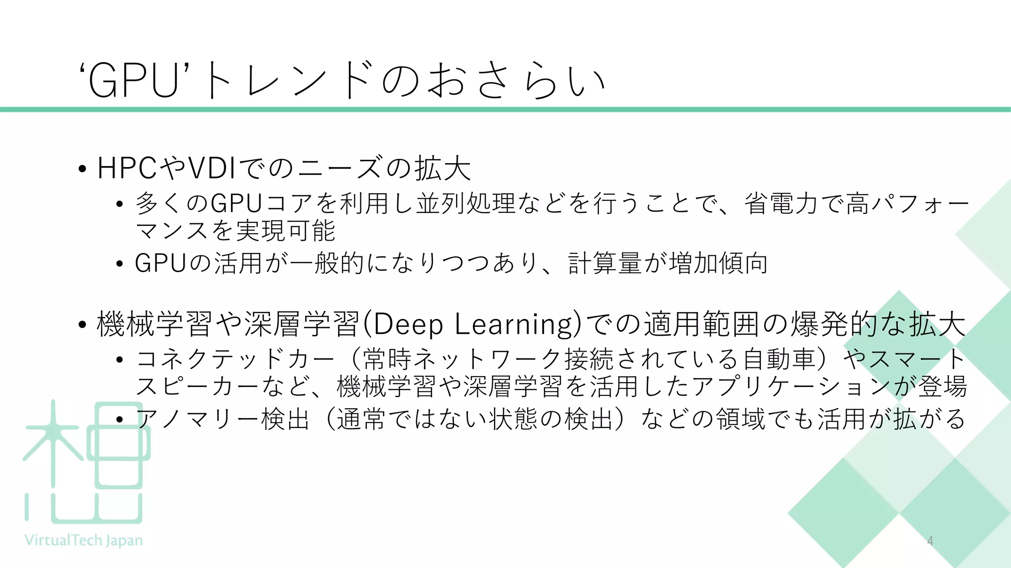 ‘GPU’トレンドのおさらい
• HPCやVDIでのニーズの拡大
• 多くのGPUコアを利用し並列処理などを行うことで、省電力で高パフォー
マンスを実現可能
• GPUの活用が一般的になりつつあり、計算量が増加傾向
• 機械学習や深層学習(Deep Learning)での適用範囲の爆発的な拡大
• コネクテッドカー（常時ネットワーク接続されている自動車）やスマート
スピーカーなど、機械学習や深層学習を活用したアプリケーションが登場
• アノマリー検出（通常ではない状態の検出）などの領域でも活用が拡がる
4
 