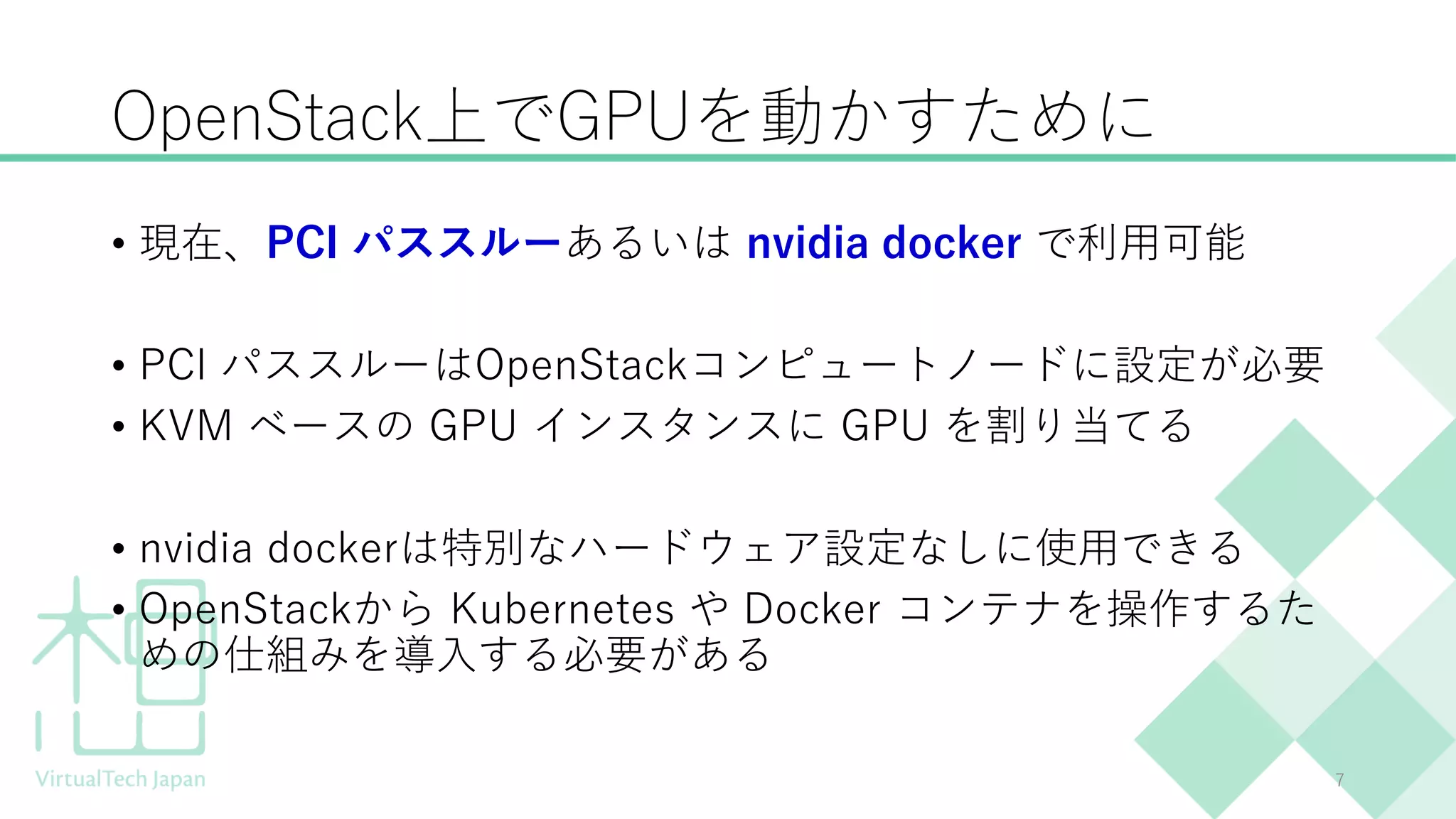 OpenStack上でGPUを動かすために
• 現在、PCI パススルーあるいは nvidia docker で利用可能
• PCI パススルーはOpenStackコンピュートノードに設定が必要
• KVM ベースの GPU インスタンスに GPU を割り当てる
• nvidia dockerは特別なハードウェア設定なしに使用できる
• OpenStackから Kubernetes や Docker コンテナを操作するた
めの仕組みを導入する必要がある
7
 