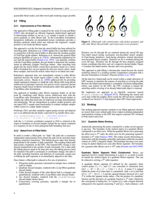 ACM SIGGRAPH 2012, Singapore, November 28–December 1, 2012


2.2.2 Vector Texture Schemes                                            This explicitly decoupled approach has advantages not available in
                                                                        interfaces that appear to offer a one-step DrawPath command.
An unconventional approach to GPU-accelerating path rendering is        Our two-step approach makes arbitrary path clipping, mixing with
cleverly encoding path content into GPU memory—typically as a           3D graphics, programmable blend modes, and other novel path ren-
texture—and then using a programmable shader essentially to de-         dering usages possible.
code the path content. Nehad and Hoppe [2008] and Qin [2009]
adopt variations on this approach. While this approach has some         3.2 Filling
interesting advantages such as being able to directly “texture map”
3D geometry with path rendered content, these approaches suffer         3.2.1   Improvements to Prior Methods
from the need to preprocess a static path scene into a speciﬁc tex-
ture encoding. This makes this approach unsuitable for editable or      Our approach to ﬁlling paths is inspired by the work of Loop and
dynamic path rendering. Additionally, many rendering approxima-         Blinn [2005] who developed an efﬁcient fragment shader-based ap-
tions and authoring limitations are needed to make vector texture       proach to determining whether or not an (x, y) sample is inside or
schemes tractable.                                                      outside a given quadratic or cubic B´ zier hull. In the Loop-Blinn
                                                                                                             e
                                                                        formulation, inexpensive arithmetic on interpolated texture coordi-
2.2.3 Discussion of Deﬁciencies                                         nates provides a Boolean predicate which when true indicates the
                                                                        fragment’s sample position is not inside the B´ zier region.
                                                                                                                      e
The norm for CPU-based path rendering systems is maintaining            Our approach is not the ﬁrst time the stencil buffer has been uti-
roughly 16 coverage samples per pixel (details vary). This creates      lized for stenciling paths. Kokojima et al. [2006] applied the Loop-
a challenge for GPU-based schemes because GPUs often support            Blinn scheme in conjunction with the stencil buffer to determine
1, 2, 4, or 8 samples per pixel through multisampling. This often       the winding number of TrueType glyph outlines. Kokojima et al.
creates a situation where the GPU-accelerated path rendering is in-     showed the general ﬁlled polygon algorithm of Lane et al. [1983]—
ferior to the CPU-based path rendering quality.                         subsequently popularized for use with the stencil buffer [Neider
                                                                        et al. 1993]—can naturally combine with the Loop-Blinn quadratic
When path rendering schemes are layered upon existing OpenGL            discard shader to determine the samples inside an arbitrarily com-
or Direct3D APIs, we have observed performance being limited by         plex TrueType outline. After stenciling each glyph into the stencil
the state change rate of the underlying 3D API. Often path render-      buffer, conservative geometry based on a convex hull or bounding
ing can result in many state changes per path when scenes can easily    box can test against the non-zero stencil values, shade those sam-
consist of 100s or 1000s of paths. In this case, the API overhead can   ples, and reset the stencil values back to an initial zero state.
substantially limit the overall performance. Our experience study-
ing prior approaches to using GPUs for path rendering indicates         Kokojima’s approach does not immediately extend to cubic B´ ziere
these approaches are often more GPU-assisted rather than GPU-           segments because the inside region within a cubic B´ zier hull is
                                                                                                                                e
accelerated, with this attributable to continuous CPU involvement       not necessarily convex. Rueda et al. [2008] addressed this by pro-
or substantial CPU-based preprocessing.                                 viding simple topological strategies to subdivide cubic B´ zier hulls
                                                                                                                                  e
                                                                        using B´ zier subdivision to guarantee convexity, but used an overly
                                                                                e
                                                                        expensive discard fragment shader based on B´ zier normalization
                                                                                                                        e
3 Our Approach                                                          rather than applying the Loop-Blinn cubic formulation.

In contrast to other systems for accelerating path rendering with       Our approach to handling cubic B´ zier segments builds on all this
                                                                                                           e
GPUs, our approach explicitly reveals the coverage determinations.      work by combining cubic B´ zier convex subdivision rules with the
                                                                                                    e
These determinations—for both ﬁlling and stroking—appear as             Loop-Blinn cubic formulation. We also perform the discard shaders
stencil buffer updates. A crucial insight underlying our approach       at sample-rate rather than pixel-rate for improved coverage deter-
is never determining the boundary between the “inside” and “out-        minations and antialiasing. We use interpolation at explicit sample
side” of a stroke or ﬁll. Instead, we rely on point-sampled determi-    positions and our target GPU’s sample mask functionality to evalu-
nations of whether a particular (x, y) framebuffer location is inside   ate multiple samples within a pixel in a single shader instance.
or outside the stroke or ﬁll. For antialiasing, we rely on GPU multi-   PostScript, SVG, and other standards support partial circular and
sampling to provide multiple sample coverage positions, each with       elliptical arcs so an additional discard shader, expressed in Cg, han-
its own sub-pixel stencil value.                                        dles these cases:
                                                                        void roundCoverage(float2 st : TEXCOORD0.CENTROID)
3.1 Stencil, then Cover                                                 {
                                                                          if (st.s*st.s + st.t*st.t > 1) discard;
We perform path rendering in two steps. This is not unique; all         }
path rendering schemes involve two steps. The two steps may be
“tessellate, then render tessellation” [Kerr 2009] or “intersect with   with the (s, t) texture coordinates assigned so (0,0) is centered at
scan line, then paint pixels” [Packard and Worth 2003] or “ray cast,    the origin of roundness to discard samples outside the arc region
then shade” [Nehab and Hoppe 2008] but each rendering of a path         contained in a sequence of one or more polygonal hulls bounding
is inherently sequential in the sense that determining what pixels      such arcs.
are covered must precede shading and blending those pixels.
                                                                        3.2.2   Baked Form of Filled Paths
What is novel in our approach is explicitly decoupling the two steps.
We call our approach, with its two decoupled steps, “Stencil, then      In order to render a ﬁlled path, we “bake” the path into a resolution-
Cover” (StC). Rather than a single DrawPath operation that hides        independent representation from which the path can be stenciled
the two-step nature of path rendering within the implementation, an     under arbitrary projective transforms. This baking process takes
OpenGL application using our extension ﬁrst “stencils” the path in      time linearly proportional to the number of path commands. The
the stencil buffer [Akeley and Foran 1995], then “covers” the path      resulting baked path data resides completely on the GPU. The re-
to shade it.                                                            quired GPU storage is also linearly proportional to the number of



4
 
