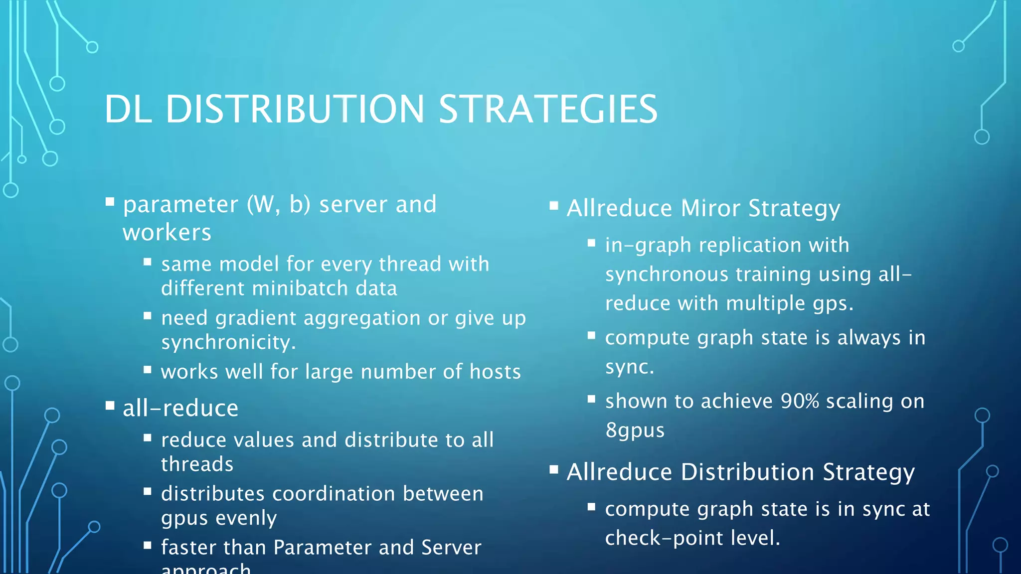 DL DISTRIBUTION STRATEGIES
 parameter (W, b) server and
workers
 same model for every thread with
different minibatch data
 need gradient aggregation or give up
synchronicity.
 works well for large number of hosts
 all-reduce
 reduce values and distribute to all
threads
 distributes coordination between
gpus evenly
 faster than Parameter and Server
 Allreduce Miror Strategy
 in-graph replication with
synchronous training using all-
reduce with multiple gps.
 compute graph state is always in
sync.
 shown to achieve 90% scaling on
8gpus
 Allreduce Distribution Strategy
 compute graph state is in sync at
check-point level.
 