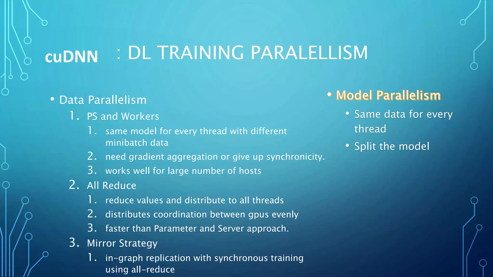 : DL TRAINING PARALELLISM
• Data Parallelism
1. PS and Workers
1. same model for every thread with different
minibatch data
2. need gradient aggregation or give up synchronicity.
3. works well for large number of hosts
2. All Reduce
1. reduce values and distribute to all threads
2. distributes coordination between gpus evenly
3. faster than Parameter and Server approach.
3. Mirror Strategy
1. in-graph replication with synchronous training
using all-reduce
cuDNN
• Same data for every
thread
• Split the model
 