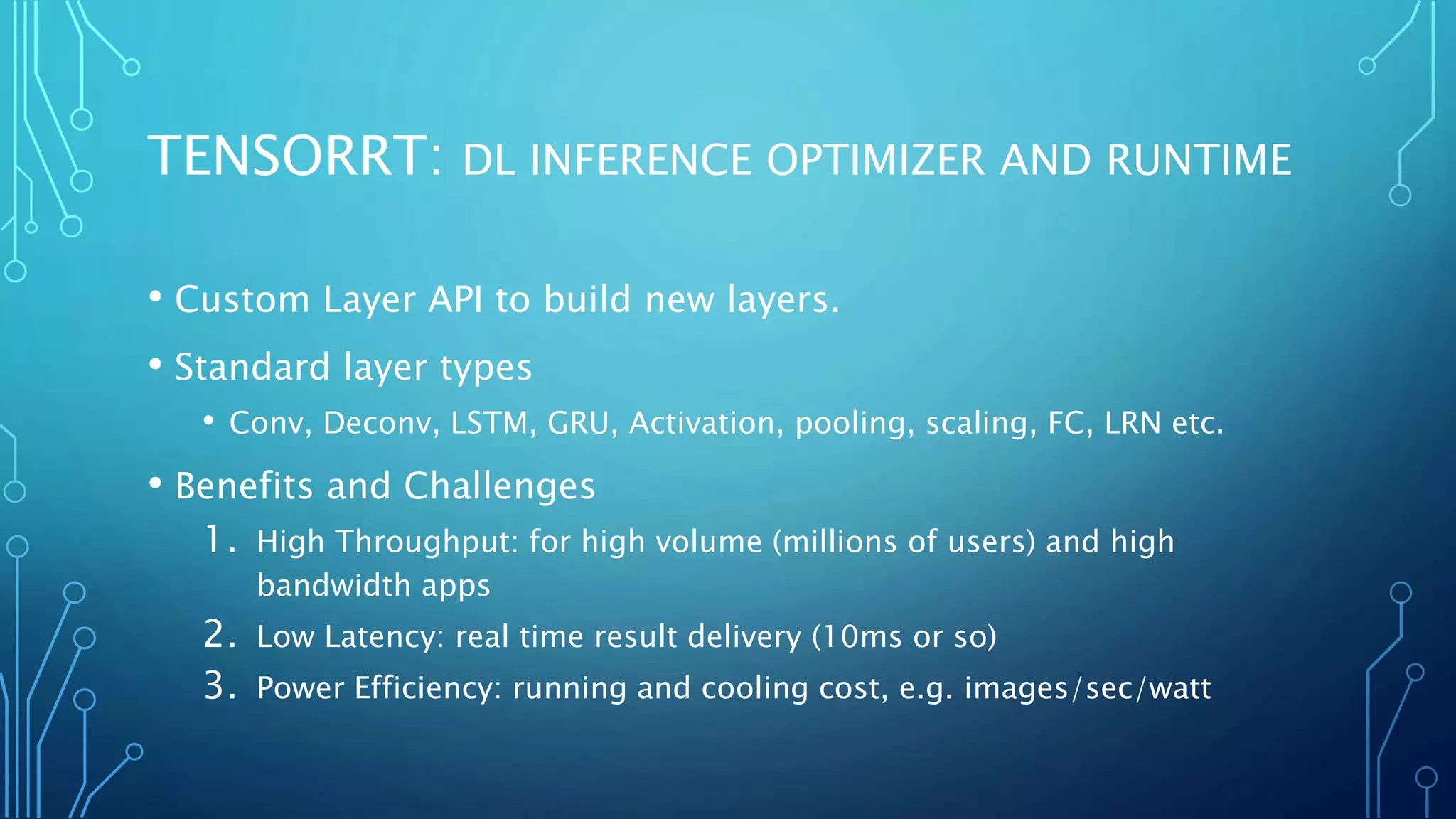 TENSORRT: DL INFERENCE OPTIMIZER AND RUNTIME
• Custom Layer API to build new layers.
• Standard layer types
• Conv, Deconv, LSTM, GRU, Activation, pooling, scaling, FC, LRN etc.
• Benefits and Challenges
1. High Throughput: for high volume (millions of users) and high
bandwidth apps
2. Low Latency: real time result delivery (10ms or so)
3. Power Efficiency: running and cooling cost, e.g. images/sec/watt
 