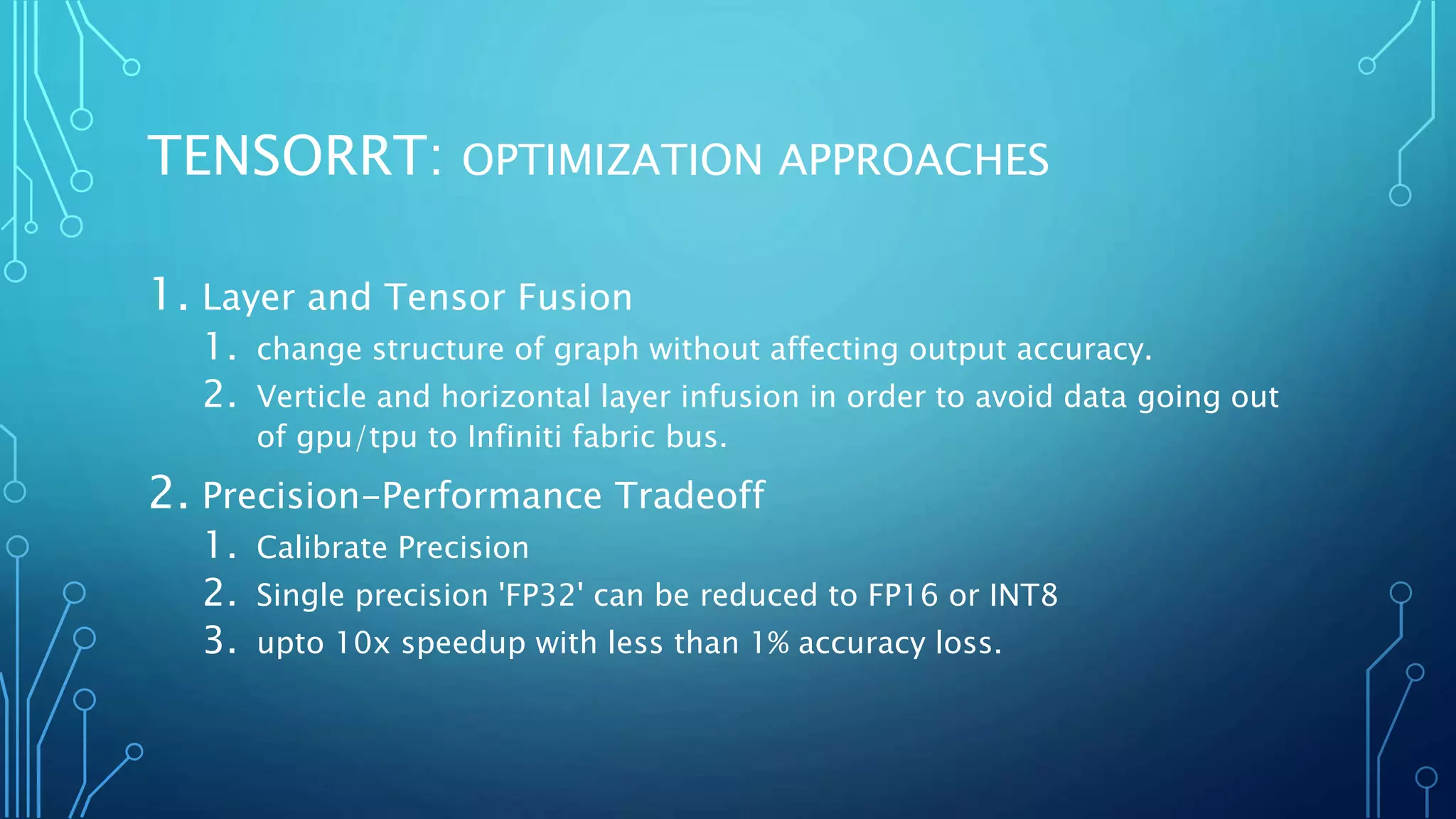 TENSORRT: OPTIMIZATION APPROACHES
1. Layer and Tensor Fusion
1. change structure of graph without affecting output accuracy.
2. Verticle and horizontal layer infusion in order to avoid data going out
of gpu/tpu to Infiniti fabric bus.
2. Precision-Performance Tradeoff
1. Calibrate Precision
2. Single precision 'FP32' can be reduced to FP16 or INT8
3. upto 10x speedup with less than 1% accuracy loss.
 